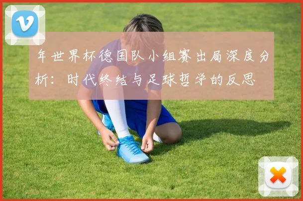 年世界杯德国队小组赛出局深度分析:时代终结与足球哲学的反思
