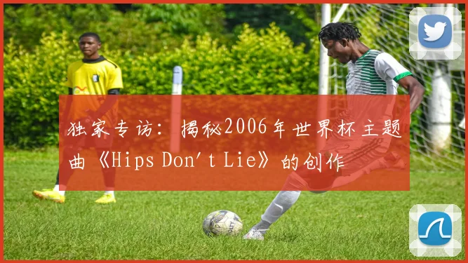 独家专访：揭秘2006年世界杯主题曲《Hips Don't Lie》的创作灵感与全球热潮