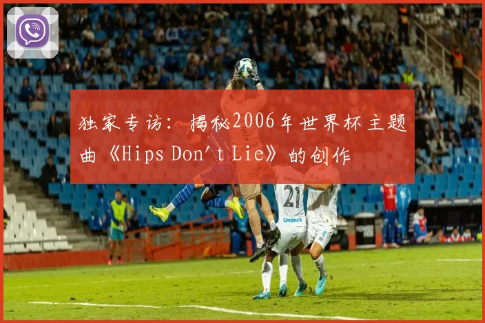 独家专访：揭秘2006年世界杯主题曲《Hips Don't Lie》的创作灵感与全球热潮