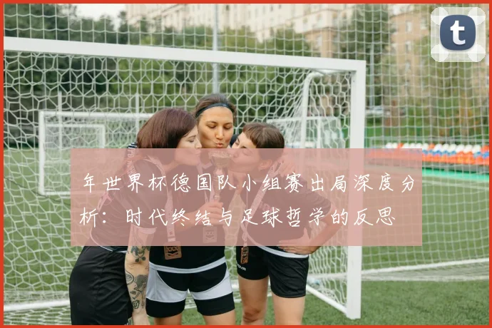 年世界杯德国队小组赛出局深度分析:时代终结与足球哲学的反思