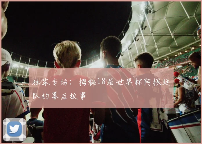 独家专访：揭秘18届世界杯阿根廷队的幕后故事