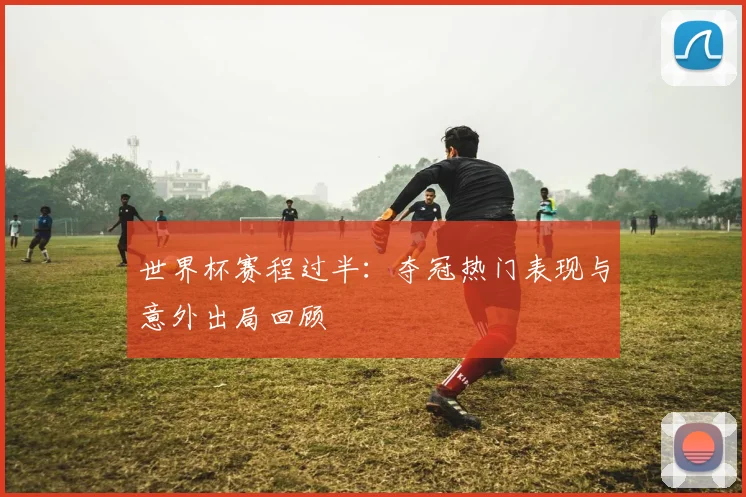 世界杯赛程过半：夺冠热门表现与意外出局回顾