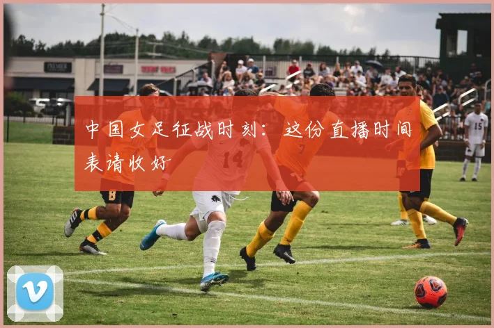 中国女足征战时刻：这份直播时间表请收好